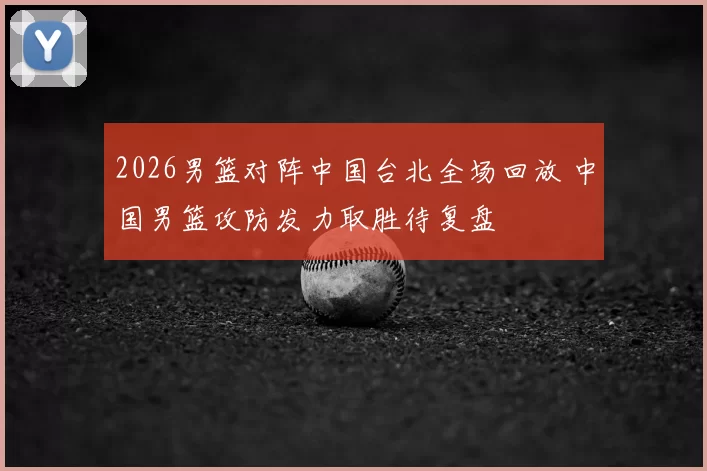 2026男篮对阵中国台北全场回放 中国男篮攻防发力取胜待复盘