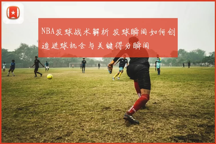 NBA发球战术解析 发球瞬间如何创造进球机会与关键得分瞬间
