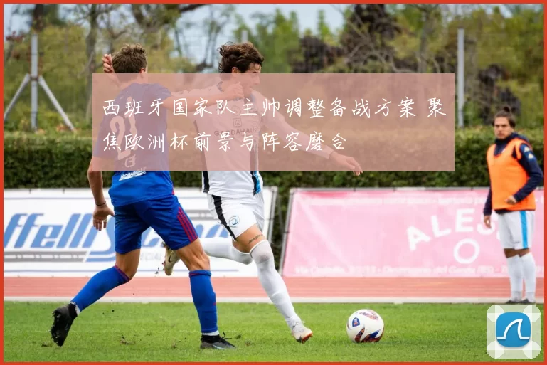 西班牙国家队主帅调整备战方案 聚焦欧洲杯前景与阵容磨合