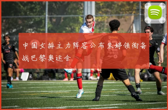 中国女排主力阵容公布朱婷领衔备战巴黎奥运会