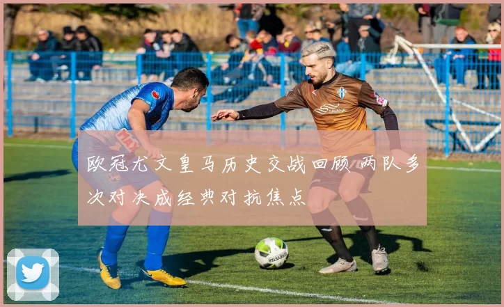 欧冠尤文皇马历史交战回顾 两队多次对决成经典对抗焦点