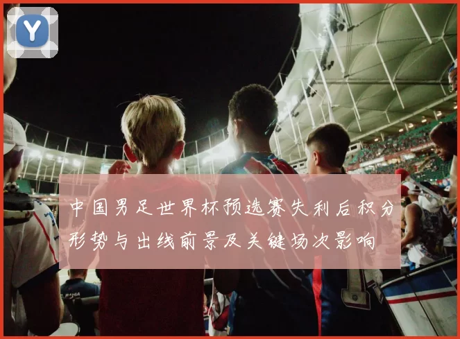 中国男足世界杯预选赛失利后积分形势与出线前景及关键场次影响
