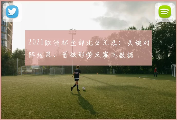2021欧洲杯全部比分汇总:关键对阵结果、晋级形势及赛况数据