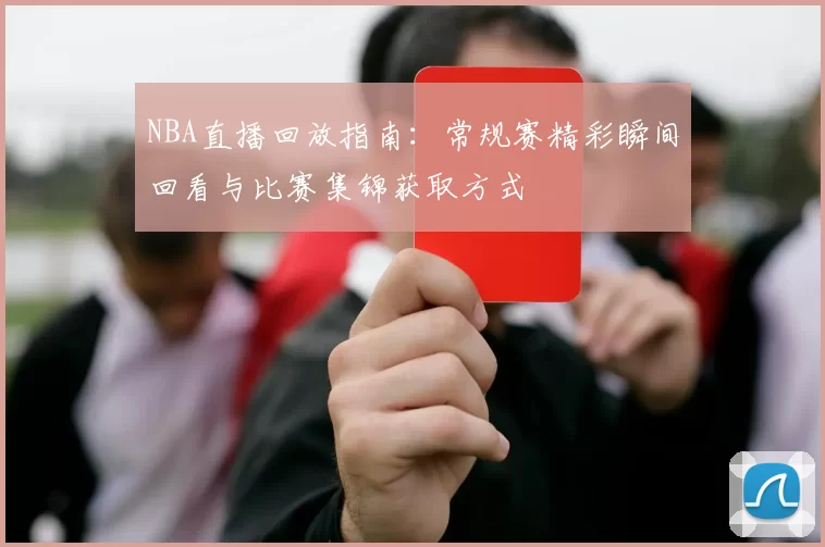 NBA直播回放指南:常规赛精彩瞬间回看与比赛集锦获取方式