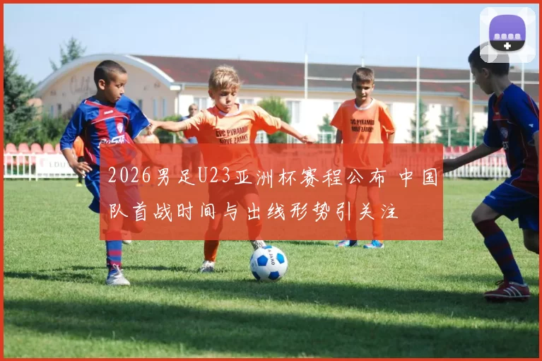 2026男足U23亚洲杯赛程公布 中国队首战时间与出线形势引关注