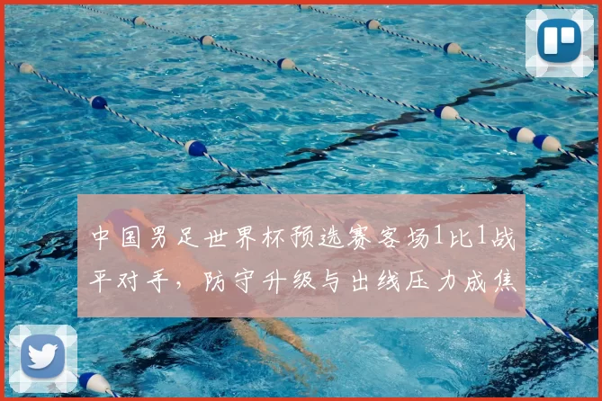 中国男足世界杯预选赛客场1比1战平对手，防守升级与出线压力成焦点