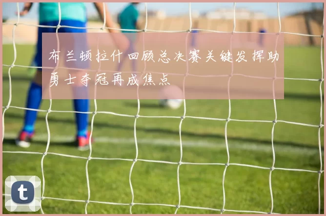 布兰顿拉什回顾总决赛关键发挥助勇士夺冠再成焦点