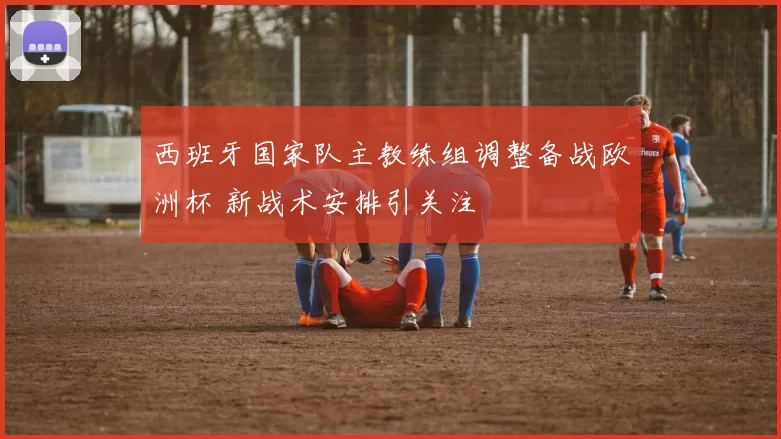 西班牙国家队主教练组调整备战欧洲杯 新战术安排引关注