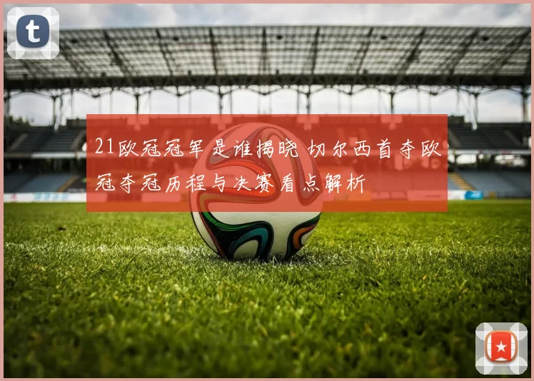 21欧冠冠军是谁揭晓 切尔西首夺欧冠夺冠历程与决赛看点解析
