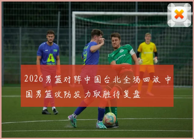 2026男篮对阵中国台北全场回放 中国男篮攻防发力取胜待复盘