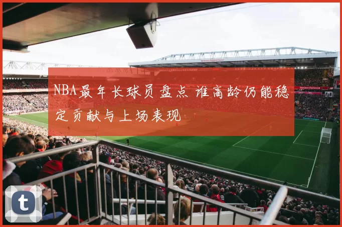 NBA最年长球员盘点 谁高龄仍能稳定贡献与上场表现