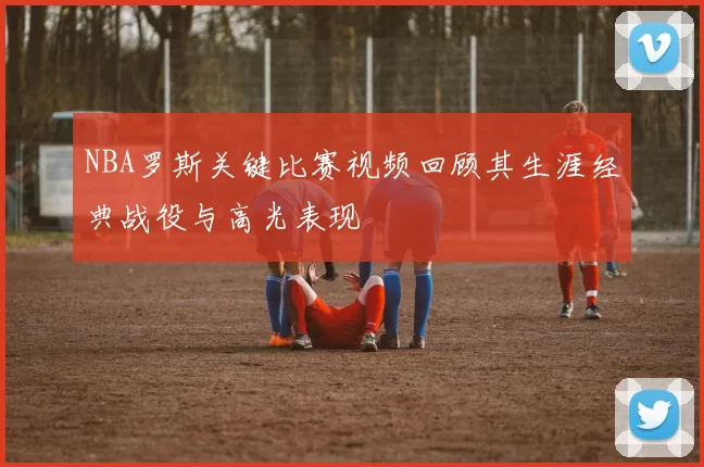 NBA罗斯关键比赛视频回顾其生涯经典战役与高光表现