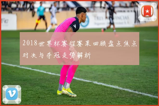 2018世界杯赛程赛果回顾盘点焦点对决与夺冠走势解析