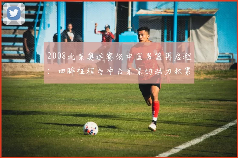 2008北京奥运赛场中国男篮再启程：回眸征程与冲击东京的动力积累