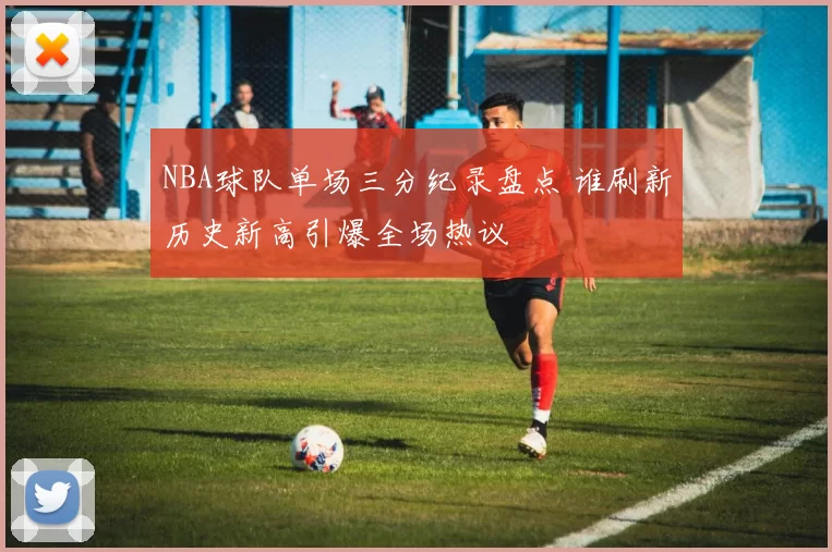 NBA球队单场三分纪录盘点 谁刷新历史新高引爆全场热议