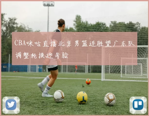 CBA咪咕直播北京男篮连胜望广东队调整轮换迎考验