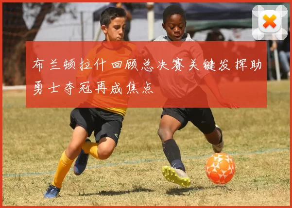 布兰顿拉什回顾总决赛关键发挥助勇士夺冠再成焦点