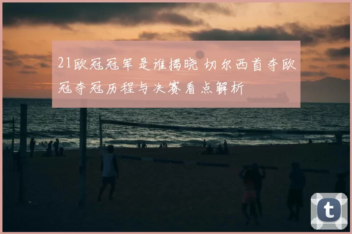 21欧冠冠军是谁揭晓 切尔西首夺欧冠夺冠历程与决赛看点解析