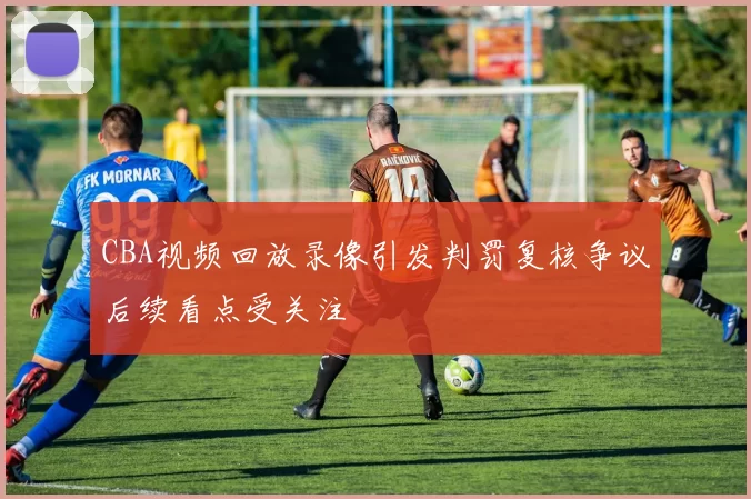 CBA视频回放录像引发判罚复核争议后续看点受关注