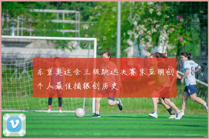 东京奥运会三级跳远决赛朱亚明创个人最佳摘银创历史