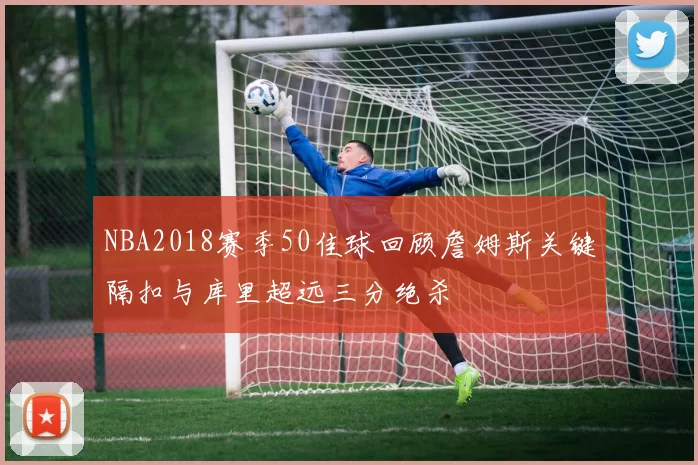 NBA2018赛季50佳球回顾詹姆斯关键隔扣与库里超远三分绝杀
