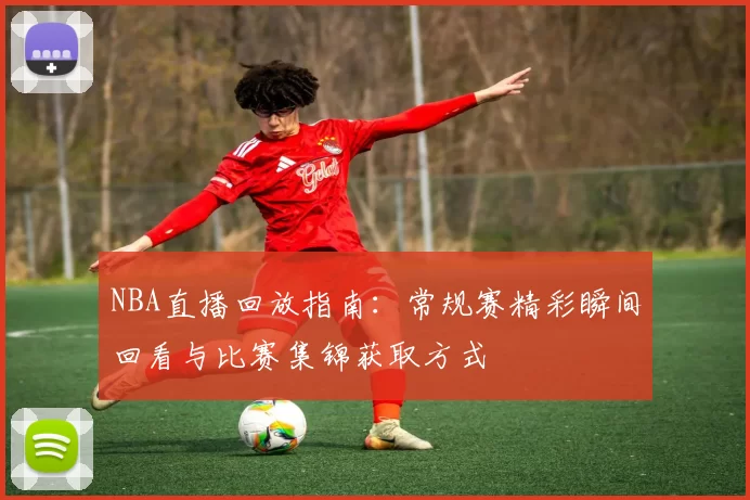 NBA直播回放指南：常规赛精彩瞬间回看与比赛集锦获取方式