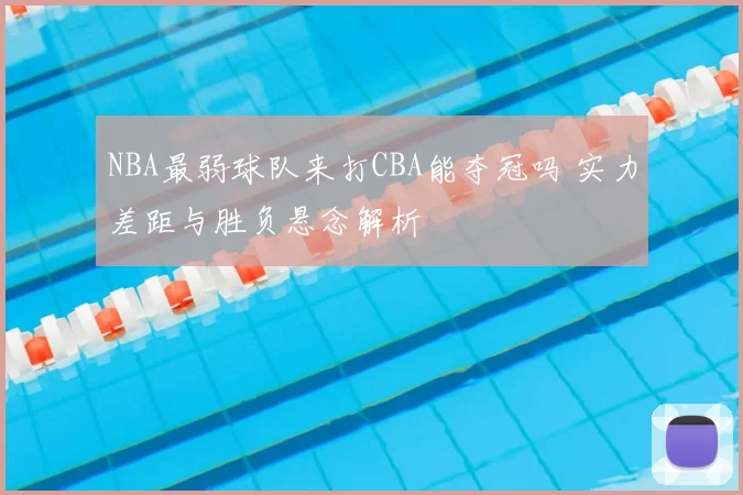 NBA最弱球队来打CBA能夺冠吗 实力差距与胜负悬念解析