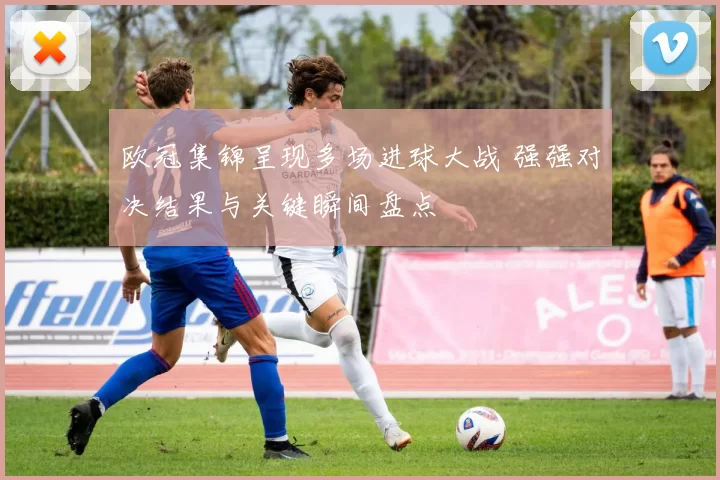 欧冠集锦呈现多场进球大战 强强对决结果与关键瞬间盘点