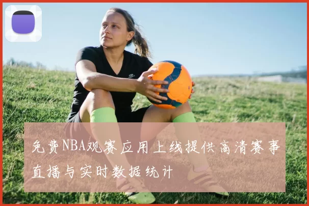 免费NBA观赛应用上线提供高清赛事直播与实时数据统计