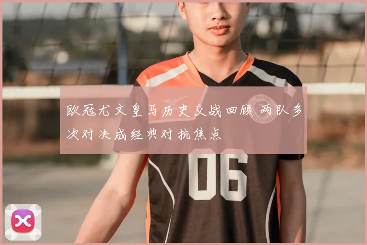 欧冠尤文皇马历史交战回顾 两队多次对决成经典对抗焦点