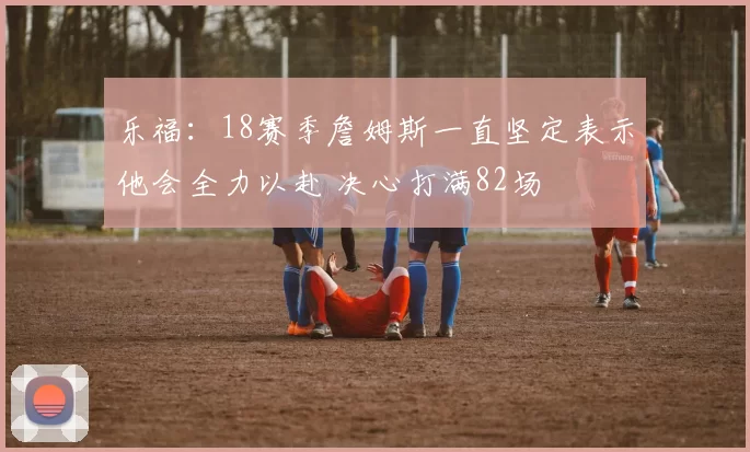 乐福:18赛季詹姆斯一直坚定表示他会全力以赴 决心打满82场