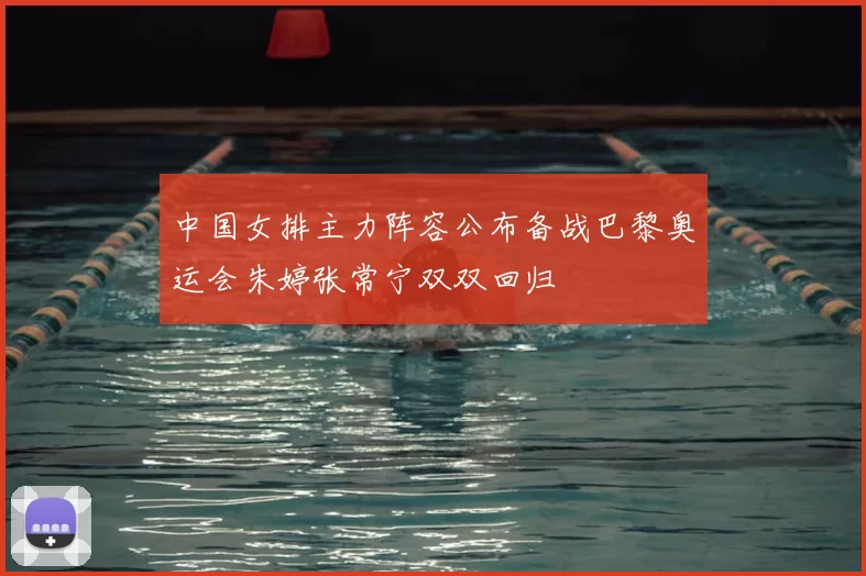 中国女排主力阵容公布备战巴黎奥运会朱婷张常宁双双回归