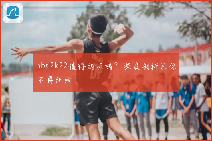 nba2k22值得购买吗？深度剖析让你不再纠结