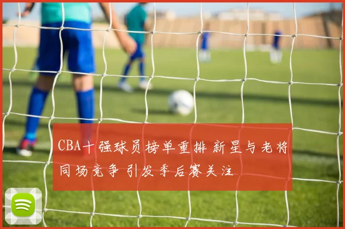 CBA十强球员榜单重排 新星与老将同场竞争 引发季后赛关注