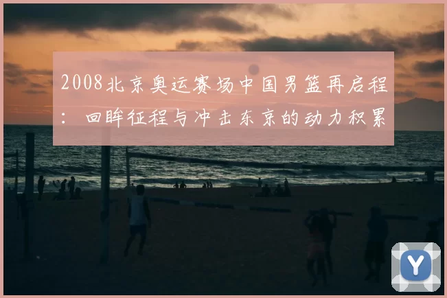 2008北京奥运赛场中国男篮再启程：回眸征程与冲击东京的动力积累