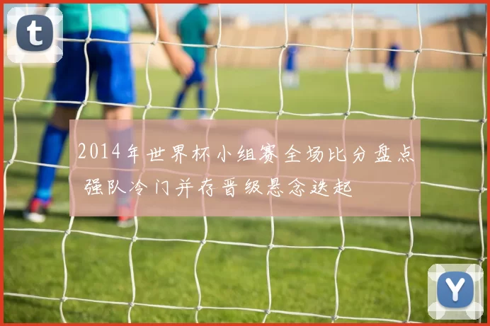 2014年世界杯小组赛全场比分盘点 强队冷门并存晋级悬念迭起