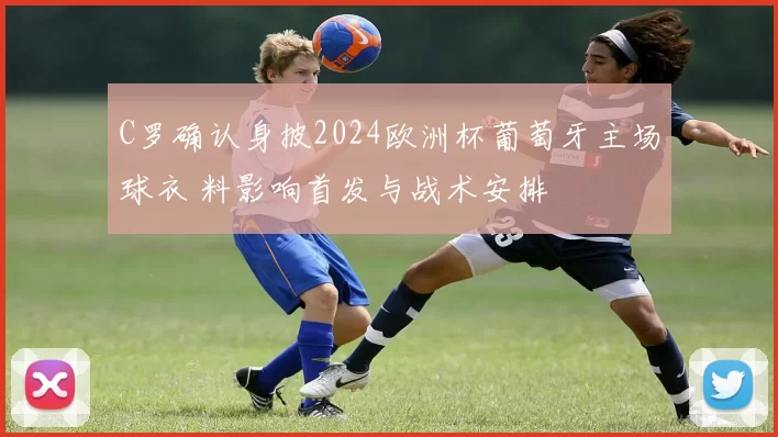 C罗确认身披2024欧洲杯葡萄牙主场球衣 料影响首发与战术安排