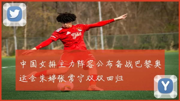 中国女排主力阵容公布备战巴黎奥运会朱婷张常宁双双回归