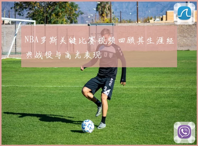NBA罗斯关键比赛视频回顾其生涯经典战役与高光表现