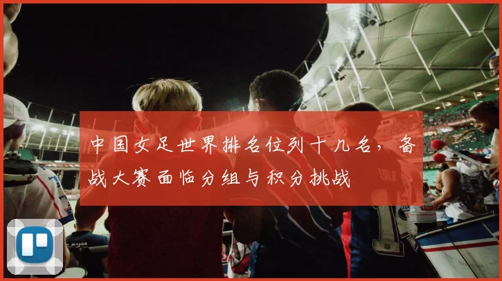 中国女足世界排名位列十几名，备战大赛面临分组与积分挑战