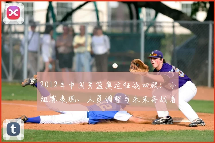 2012年中国男篮奥运征战回顾：小组赛表现、人员调整与未来备战看点