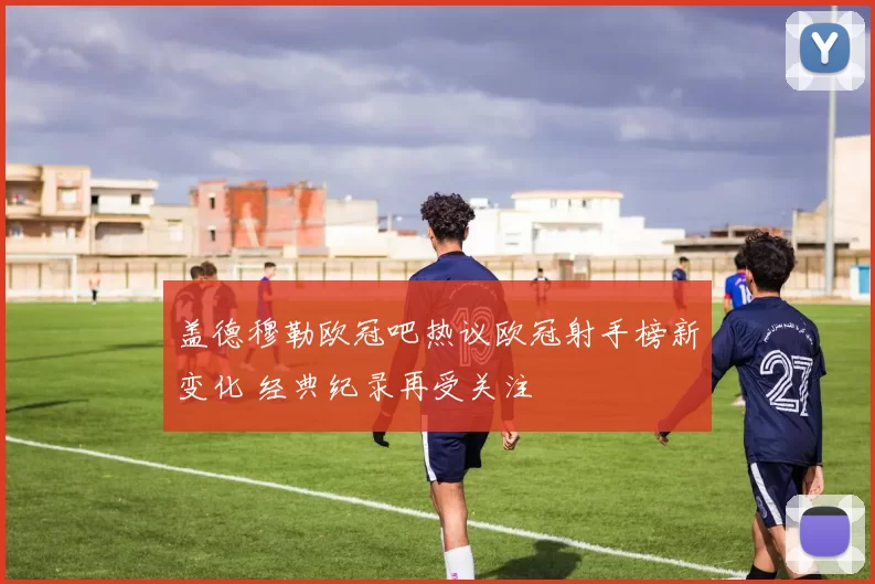 盖德穆勒欧冠吧热议欧冠射手榜新变化 经典纪录再受关注