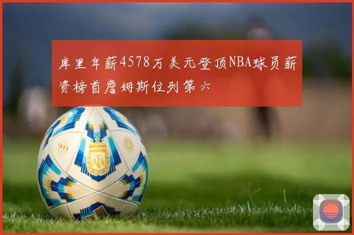 库里年薪4578万美元登顶NBA球员薪资榜首詹姆斯位列第六