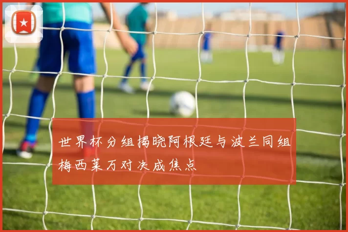 世界杯分组揭晓阿根廷与波兰同组梅西莱万对决成焦点