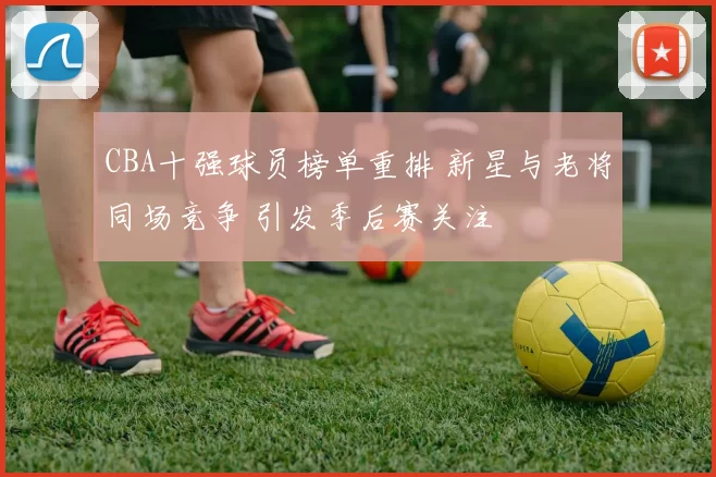 CBA十强球员榜单重排 新星与老将同场竞争 引发季后赛关注