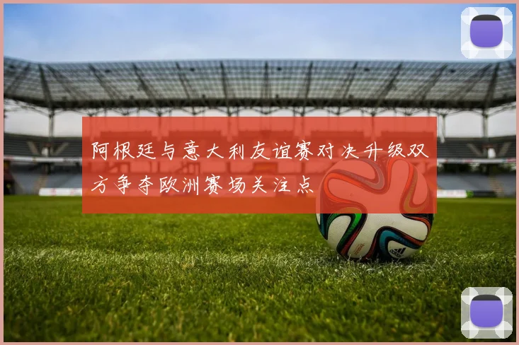 阿根廷与意大利友谊赛对决升级双方争夺欧洲赛场关注点
