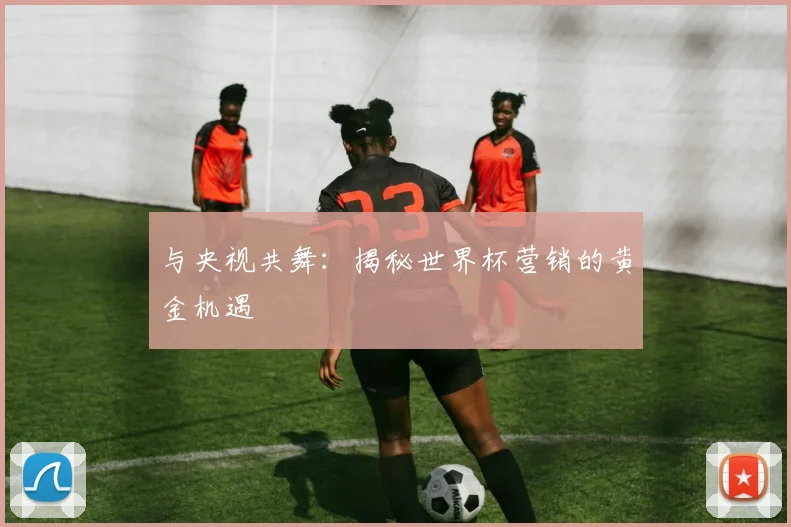 与央视共舞:揭秘世界杯营销的黄金机遇