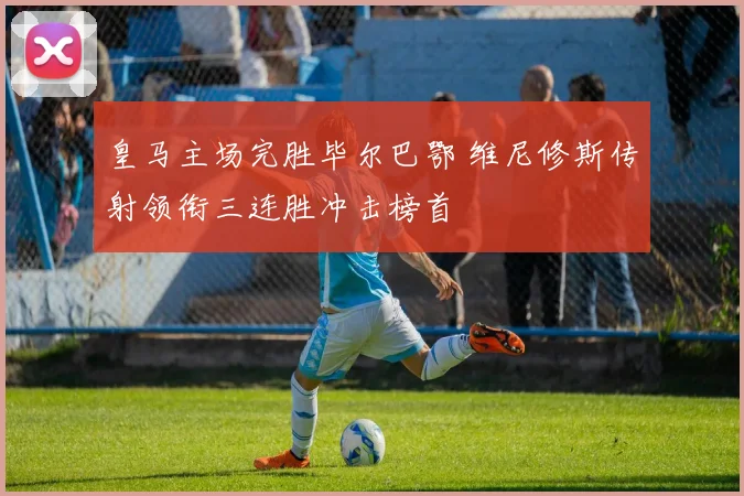 皇马主场完胜毕尔巴鄂 维尼修斯传射领衔三连胜冲击榜首