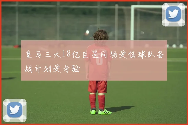 皇马三大18亿巨星同场受伤球队备战计划受考验