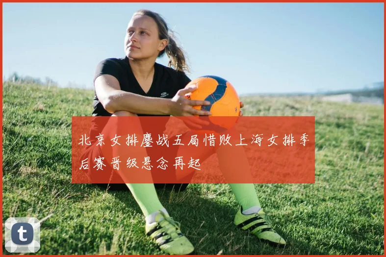 北京女排鏖战五局惜败上海女排季后赛晋级悬念再起